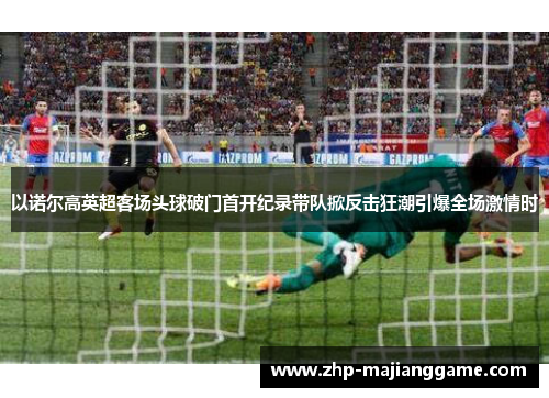 以诺尔高英超客场头球破门首开纪录带队掀反击狂潮引爆全场激情时 以诺尔高英超客场头球破门首开纪录带队掀反击狂潮引爆全场激情时