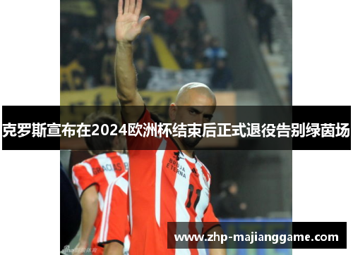 克罗斯宣布在2024欧洲杯结束后正式退役告别绿茵场