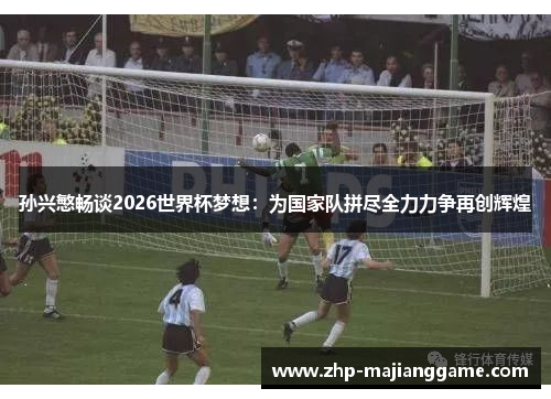 孙兴慜畅谈2026世界杯梦想：为国家队拼尽全力力争再创辉煌