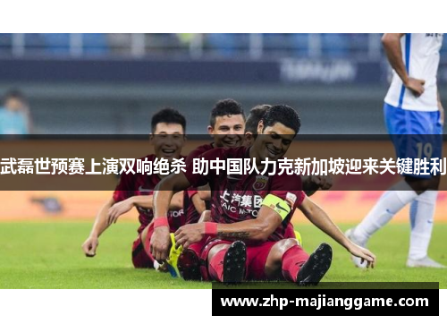 武磊世预赛上演双响绝杀 助中国队力克新加坡迎来关键胜利