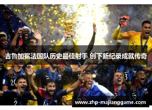 吉鲁加冕法国队历史最佳射手 创下新纪录成就传奇