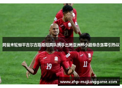 阿曼末轮憾平吉尔吉斯斯坦两队携手出局亚洲杯小组悬念落幕引热议