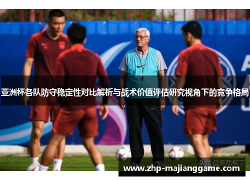 亚洲杯各队防守稳定性对比解析与战术价值评估研究视角下的竞争格局 亚洲杯各队防守稳定性对比解析与战术价值评估研究视角下的竞争格局