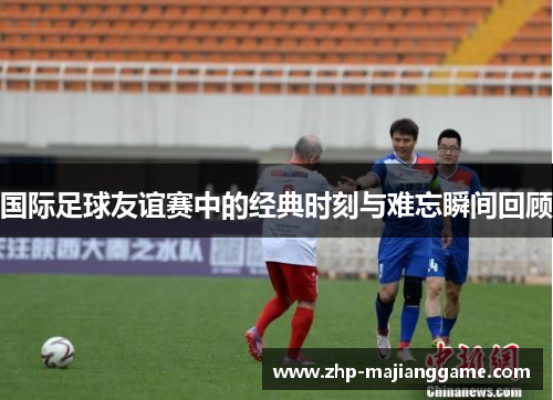 国际足球友谊赛中的经典时刻与难忘瞬间回顾 国际足球友谊赛中的经典时刻与难忘瞬间回顾